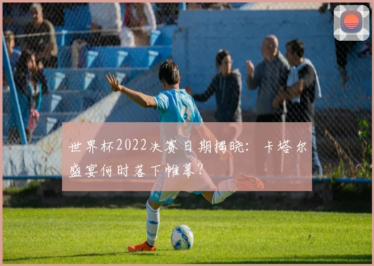 世界杯2022决赛日期揭晓:卡塔尔盛宴何时落下帷幕?