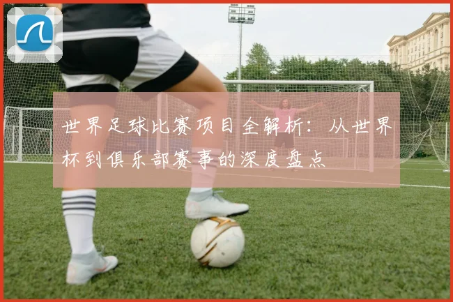 世界足球比赛项目全解析：从世界杯到俱乐部赛事的深度盘点