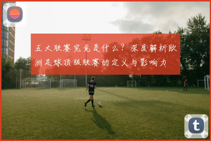 五大联赛究竟是什么?深度解析欧洲足球顶级联赛的定义与影响力