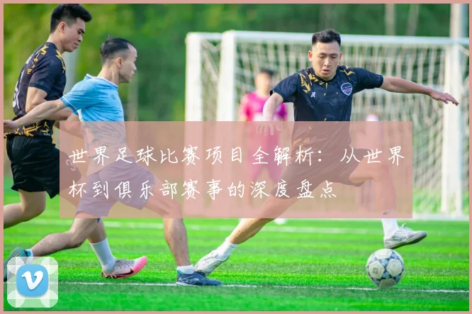 世界足球比赛项目全解析:从世界杯到俱乐部赛事的深度盘点