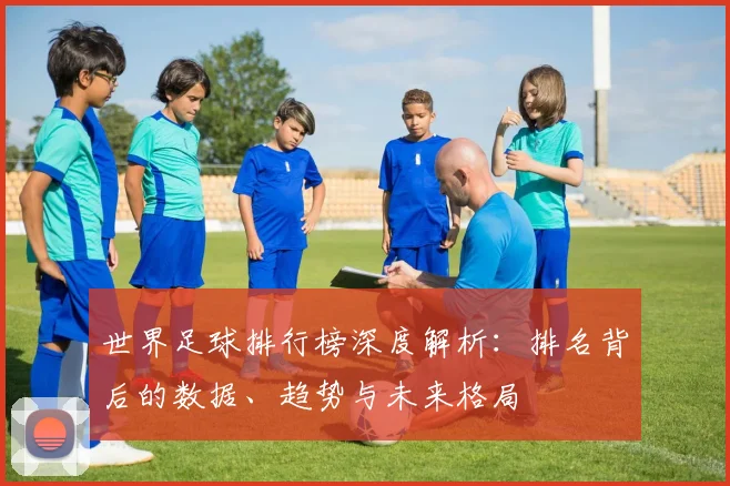 世界足球排行榜深度解析：排名背后的数据、趋势与未来格局