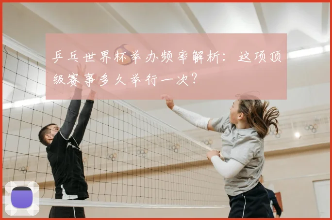 乒乓世界杯举办频率解析:这项顶级赛事多久举行一次?