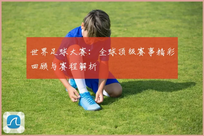 世界足球大赛：全球顶级赛事精彩回顾与赛程解析