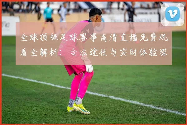 全球顶级足球赛事高清直播免费观看全解析:合法途径与实时体验深度指南