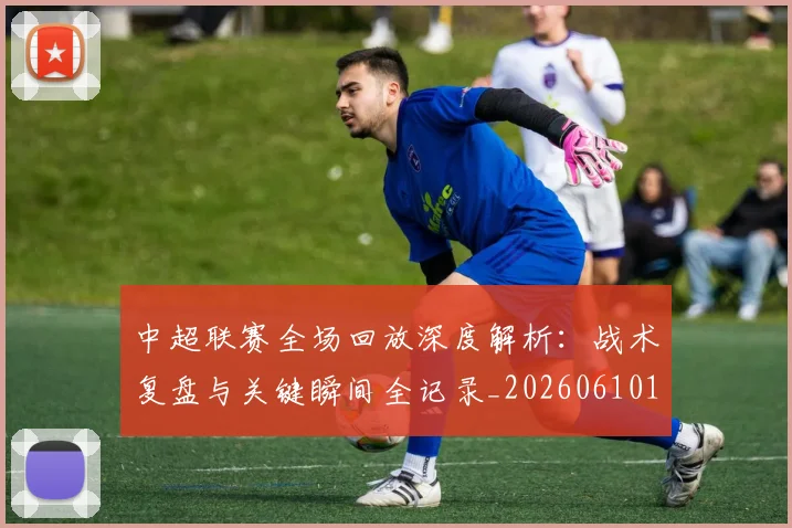 中超联赛全场回放深度解析：战术复盘与关键瞬间全记录_20260610190511