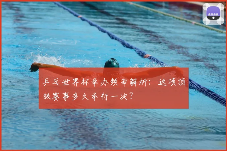乒乓世界杯举办频率解析：这项顶级赛事多久举行一次？