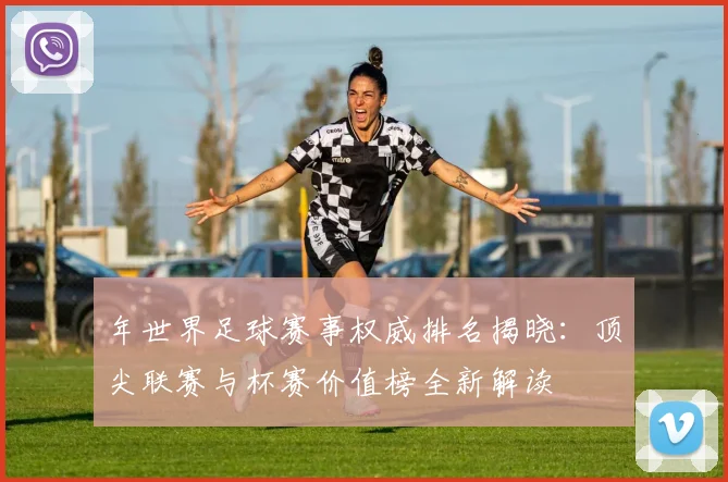 年世界足球赛事权威排名揭晓:顶尖联赛与杯赛价值榜全新解读